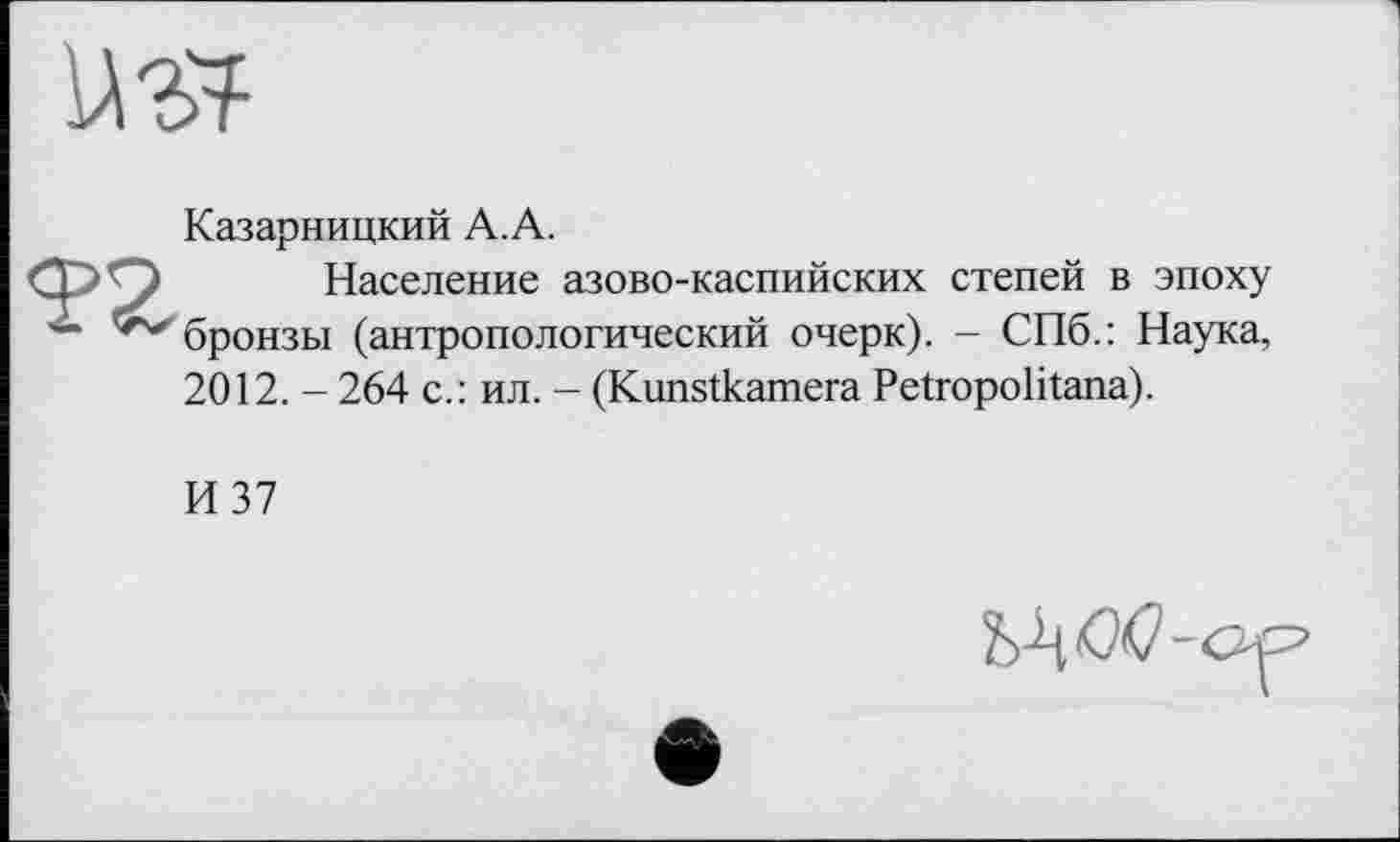 ﻿Казарницкий А. А.
Население азово-каспийских степей в эпоху бронзы (антропологический очерк). - СПб.: Наука, 2012. - 264 с.: ил. - (Kunstkamera Petropolitana).
И 37
WM-